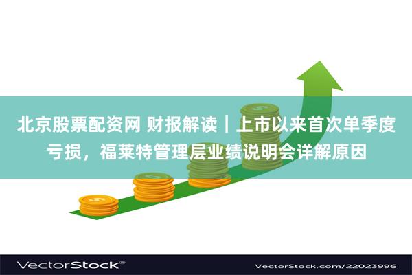 北京股票配资网 财报解读｜上市以来首次单季度亏损，福莱特管理层业绩说明会详解原因