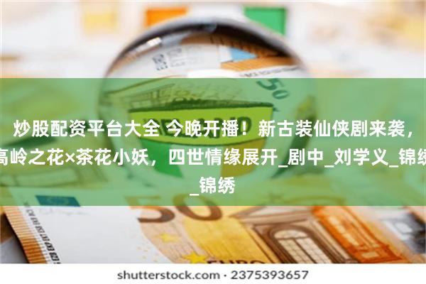 炒股配资平台大全 今晚开播！新古装仙侠剧来袭，高岭之花×茶花小妖，四世情缘展开_剧中_刘学义_锦绣