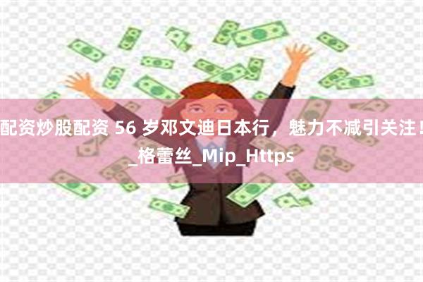 配资炒股配资 56 岁邓文迪日本行，魅力不减引关注！_格蕾丝_Mip_Https