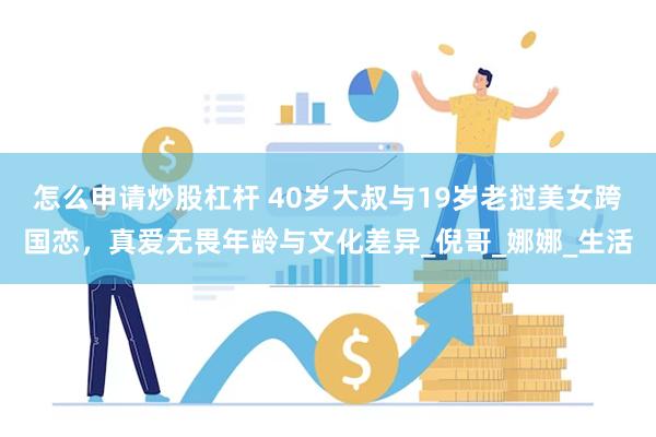 怎么申请炒股杠杆 40岁大叔与19岁老挝美女跨国恋，真爱无畏年龄与文化差异_倪哥_娜娜_生活