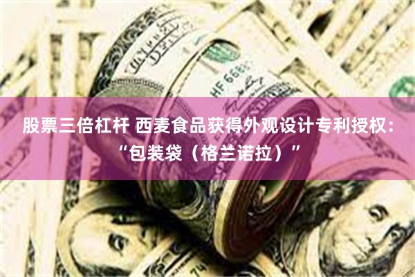 股票三倍杠杆 西麦食品获得外观设计专利授权：“包装袋（格兰诺拉）”
