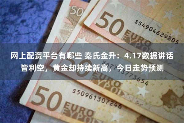 网上配资平台有哪些 秦氏金升：4.17数据讲话皆利空，黄金却持续新高，今日走势预测