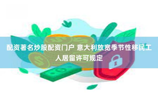 配资著名炒股配资门户 意大利放宽季节性移民工人居留许可规定