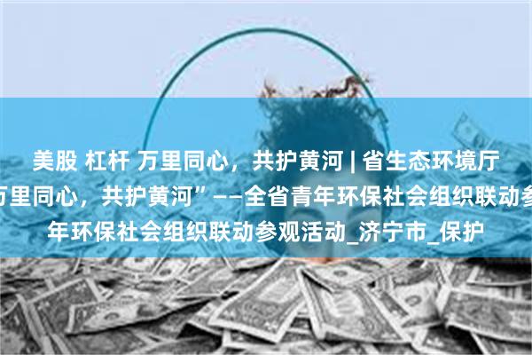 美股 杠杆 万里同心，共护黄河 | 省生态环境厅、团省委联合开展“万里同心，共护黄河”——全省青年环保社会组织联动参观活动_济宁市_保护