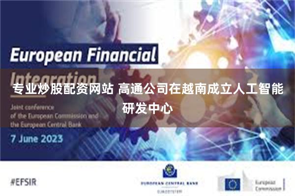 专业炒股配资网站 高通公司在越南成立人工智能研发中心