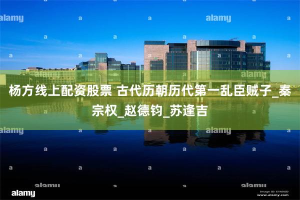 杨方线上配资股票 古代历朝历代第一乱臣贼子_秦宗权_赵德钧_苏逢吉