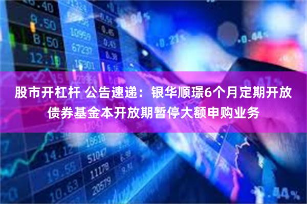股市开杠杆 公告速递：银华顺璟6个月定期开放债券基金本开放期暂停大额申购业务