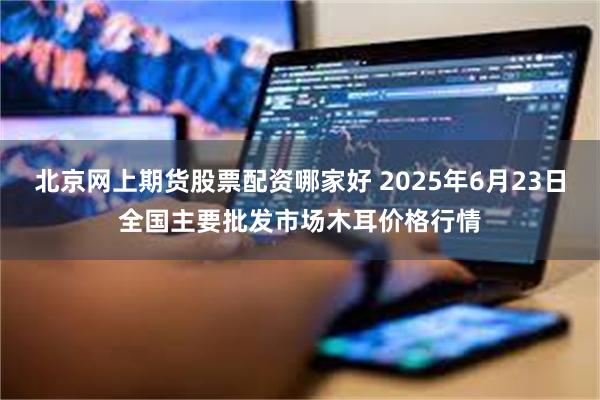 北京网上期货股票配资哪家好 2025年6月23日全国主要批发市场木耳价格行情