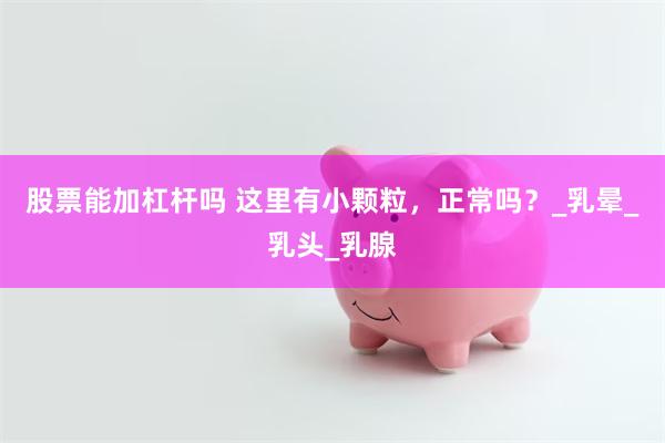 股票能加杠杆吗 这里有小颗粒，正常吗？_乳晕_乳头_乳腺