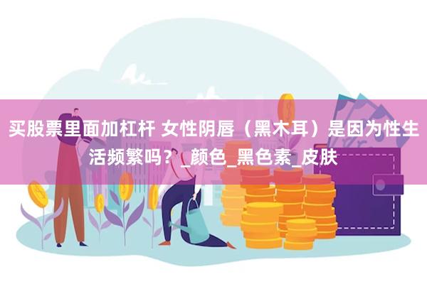 买股票里面加杠杆 女性阴唇（黑木耳）是因为性生活频繁吗？_颜色_黑色素_皮肤